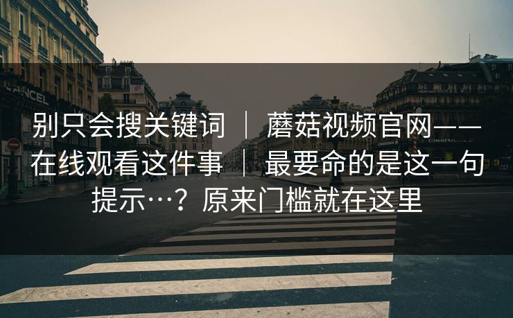 别只会搜关键词 ｜ 蘑菇视频官网——在线观看这件事 ｜ 最要命的是这一句提示…？原来门槛就在这里