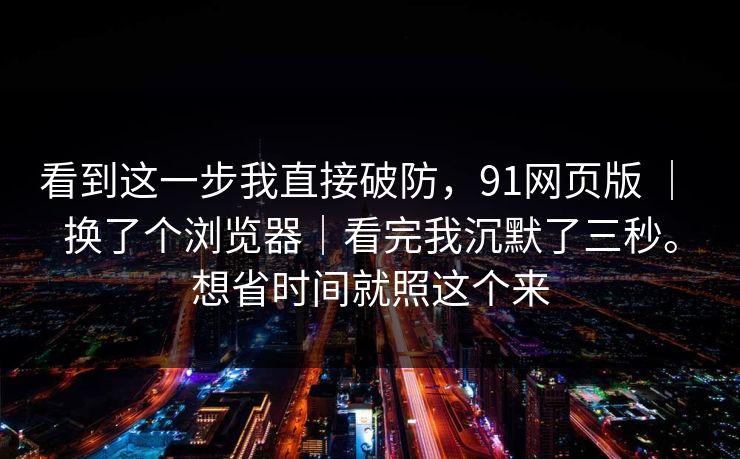 看到这一步我直接破防,91网页版 | 换了个浏览器|看完我沉默了三秒。想省时间就照这个来 看到这一步我直接破防,91网页版 | 换了个浏览器|看完我沉默了三秒。想省时间就照这个来