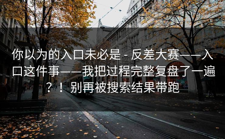 你以为的入口未必是 - 反差大赛——入口这件事——我把过程完整复盘了一遍？！别再被搜索结果带跑