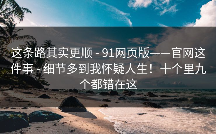 这条路其实更顺 - 91网页版——官网这件事 - 细节多到我怀疑人生！十个里九个都错在这