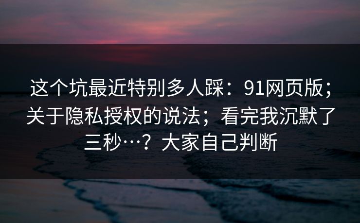 这个坑最近特别多人踩：91网页版；关于隐私授权的说法；看完我沉默了三秒…？大家自己判断