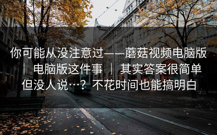 你可能从没注意过——蘑菇视频电脑版 ｜ 电脑版这件事 ｜ 其实答案很简单但没人说…？不花时间也能搞明白