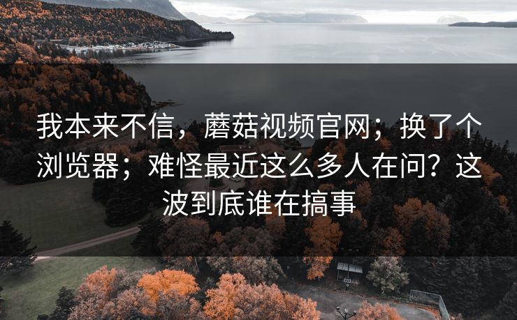 我本来不信，蘑菇视频官网；换了个浏览器；难怪最近这么多人在问？这波到底谁在搞事