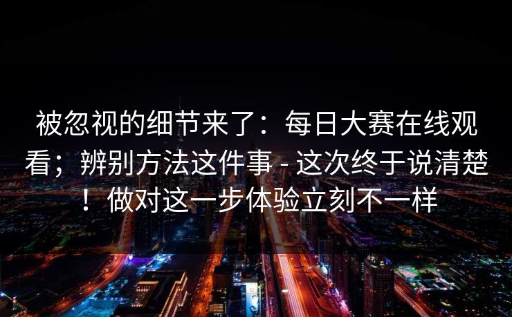 被忽视的细节来了：每日大赛在线观看；辨别方法这件事 - 这次终于说清楚！做对这一步体验立刻不一样