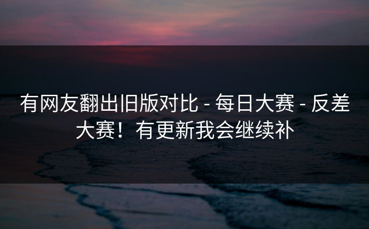 有网友翻出旧版对比 - 每日大赛 - 反差大赛！有更新我会继续补