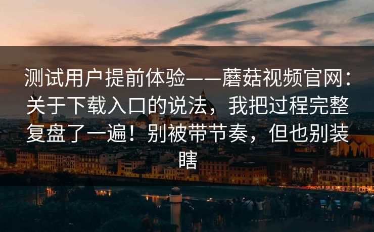 测试用户提前体验——蘑菇视频官网：关于下载入口的说法，我把过程完整复盘了一遍！别被带节奏，但也别装瞎