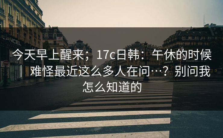 今天早上醒来；17c日韩：午休的时候 ｜ 难怪最近这么多人在问…？别问我怎么知道的
