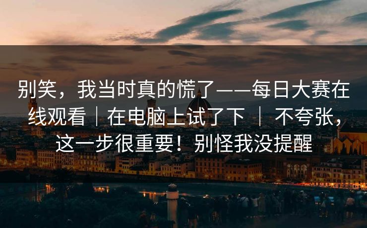 别笑，我当时真的慌了——每日大赛在线观看｜在电脑上试了下 ｜ 不夸张，这一步很重要！别怪我没提醒