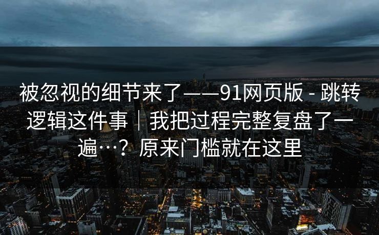 被忽视的细节来了——91网页版 - 跳转逻辑这件事｜我把过程完整复盘了一遍…？原来门槛就在这里