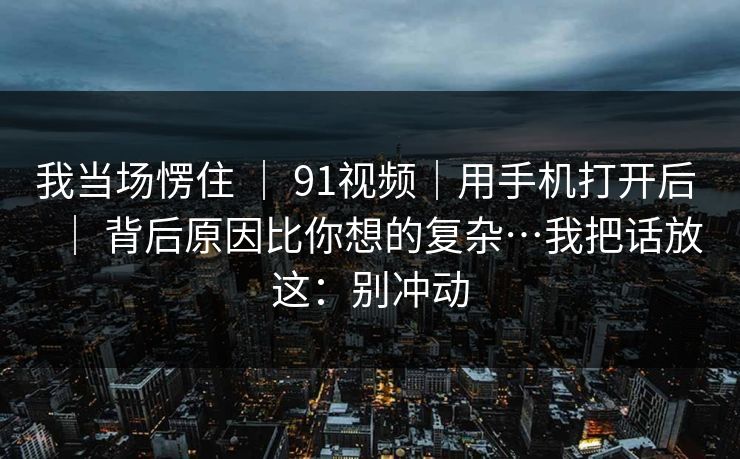 我当场愣住 | 91视频|用手机打开后 | 背后原因比你想的复杂…我把话放这:别冲动 我当场愣住 | 91视频|用手机打开后 | 背后原因比你想的复杂…我把话放这:别冲动