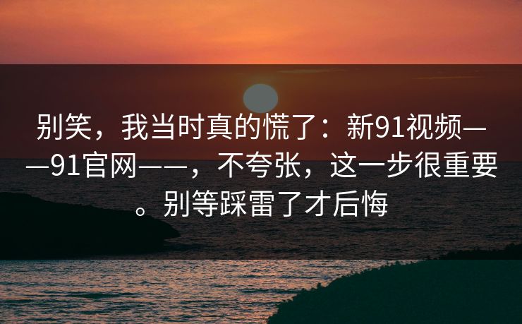 别笑,我当时真的慌了:新91视频——91官网——,不夸张,这一步很重要。别等踩雷了才后悔 别笑,我当时真的慌了:新91视频——91官网——,不夸张,这一步很重要。别等踩雷了才后悔