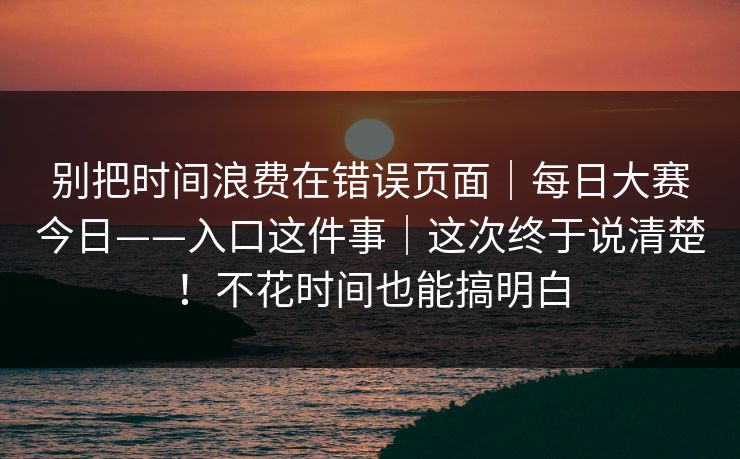 别把时间浪费在错误页面｜每日大赛今日——入口这件事｜这次终于说清楚！不花时间也能搞明白