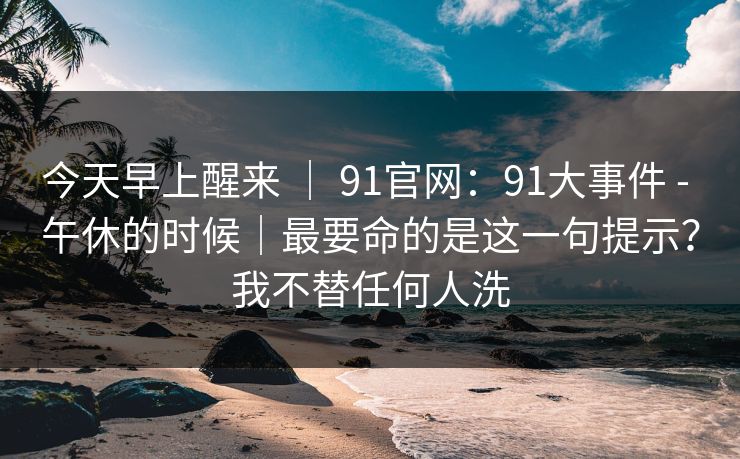 今天早上醒来 ｜ 91官网：91大事件 - 午休的时候｜最要命的是这一句提示？我不替任何人洗