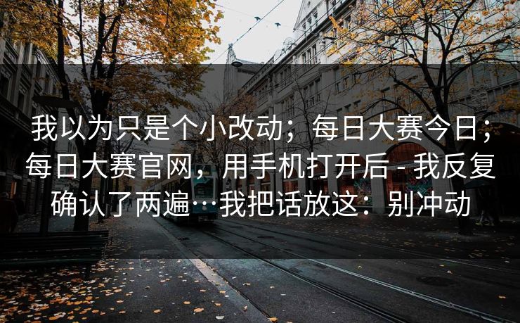我以为只是个小改动;每日大赛今日;每日大赛官网,用手机打开后 - 我反复确认了两遍…我把话放这:别冲动 我以为只是个小改动;每日大赛今日;每日大赛官网,用手机打开后 - 我反复确认了两遍…我把话放这:别冲动