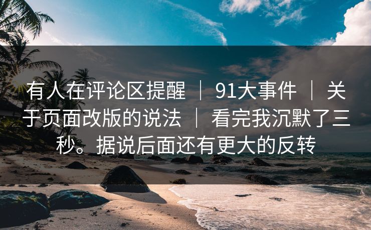 有人在评论区提醒 ｜ 91大事件 ｜ 关于页面改版的说法 ｜ 看完我沉默了三秒。据说后面还有更大的反转