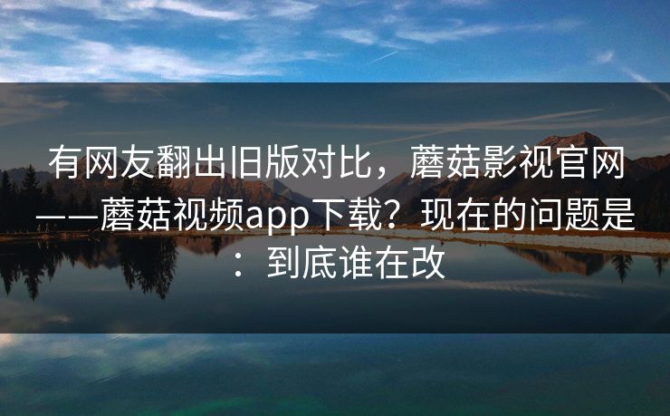 有网友翻出旧版对比,蘑菇影视官网——蘑菇视频app下载?现在的问题是:到底谁在改 有网友翻出旧版对比,蘑菇影视官网——蘑菇视频app下载?现在的问题是:到底谁在改