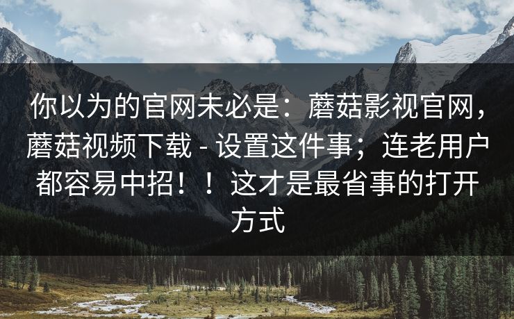 你以为的官网未必是:蘑菇影视官网,蘑菇视频下载 - 设置这件事;连老用户都容易中招!!这才是最省事的打开方式 你以为的官网未必是:蘑菇影视官网,蘑菇视频下载 - 设置这件事;连老用户都容易中招!!这才是最省事的打开方式