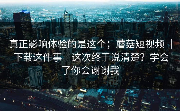 真正影响体验的是这个；蘑菇短视频 ｜ 下载这件事｜这次终于说清楚？学会了你会谢谢我