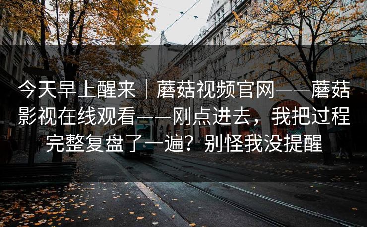 今天早上醒来|蘑菇视频官网——蘑菇影视在线观看——刚点进去,我把过程完整复盘了一遍?别怪我没提醒 今天早上醒来|蘑菇视频官网——蘑菇影视在线观看——刚点进去,我把过程完整复盘了一遍?别怪我没提醒