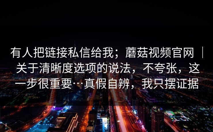 有人把链接私信给我；蘑菇视频官网 ｜ 关于清晰度选项的说法，不夸张，这一步很重要…真假自辨，我只摆证据