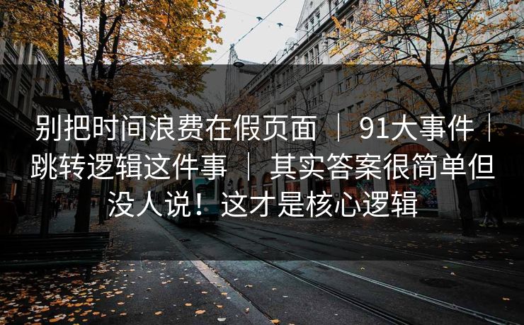 别把时间浪费在假页面 | 91大事件|跳转逻辑这件事 | 其实答案很简单但没人说!这才是核心逻辑 别把时间浪费在假页面 | 91大事件|跳转逻辑这件事 | 其实答案很简单但没人说!这才是核心逻辑