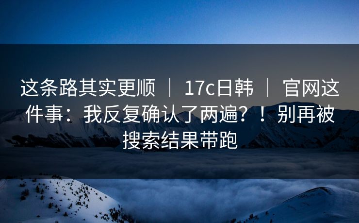 这条路其实更顺 ｜ 17c日韩 ｜ 官网这件事：我反复确认了两遍？！别再被搜索结果带跑