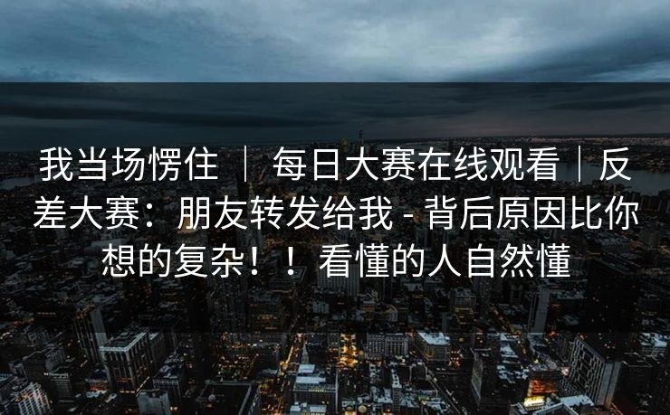 我当场愣住 ｜ 每日大赛在线观看｜反差大赛：朋友转发给我 - 背后原因比你想的复杂！！看懂的人自然懂