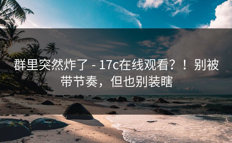 群里突然炸了 - 17c在线观看?!别被带节奏,但也别装瞎 群里突然炸了 - 17c在线观看?!别被带节奏,但也别装瞎