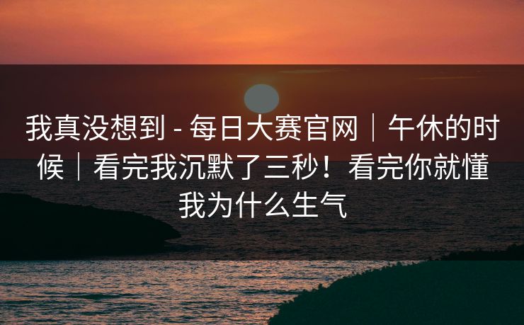 我真没想到 - 每日大赛官网｜午休的时候｜看完我沉默了三秒！看完你就懂我为什么生气