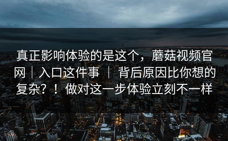 真正影响体验的是这个，蘑菇视频官网｜入口这件事 ｜ 背后原因比你想的复杂？！做对这一步体验立刻不一样