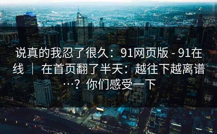 说真的我忍了很久：91网页版 - 91在线 ｜ 在首页翻了半天：越往下越离谱…？你们感受一下
