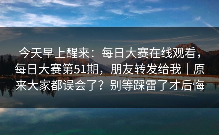 今天早上醒来：每日大赛在线观看，每日大赛第51期，朋友转发给我｜原来大家都误会了？别等踩雷了才后悔