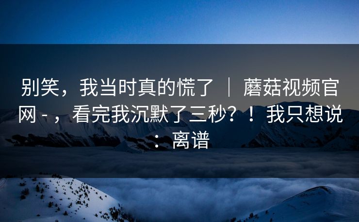 别笑，我当时真的慌了 ｜ 蘑菇视频官网 - ，看完我沉默了三秒？！我只想说：离谱
