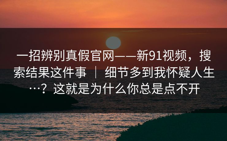 一招辨别真假官网——新91视频,搜索结果这件事 | 细节多到我怀疑人生…?这就是为什么你总是点不开 一招辨别真假官网——新91视频,搜索结果这件事 | 细节多到我怀疑人生…?这就是为什么你总是点不开