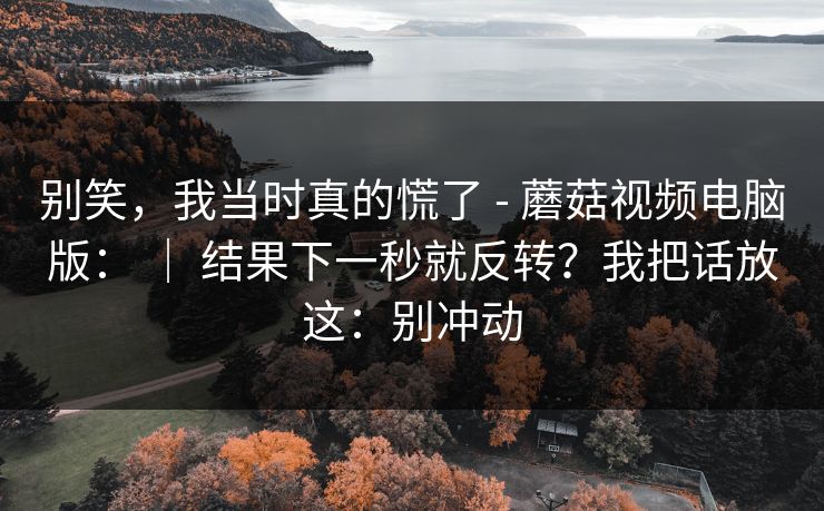 别笑，我当时真的慌了 - 蘑菇视频电脑版： ｜ 结果下一秒就反转？我把话放这：别冲动