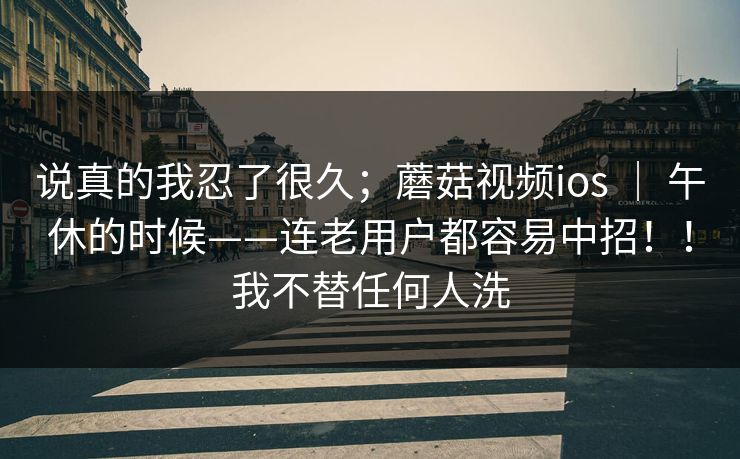 说真的我忍了很久；蘑菇视频ios ｜ 午休的时候——连老用户都容易中招！！我不替任何人洗