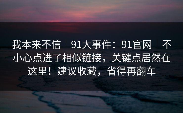 我本来不信｜91大事件：91官网｜不小心点进了相似链接，关键点居然在这里！建议收藏，省得再翻车