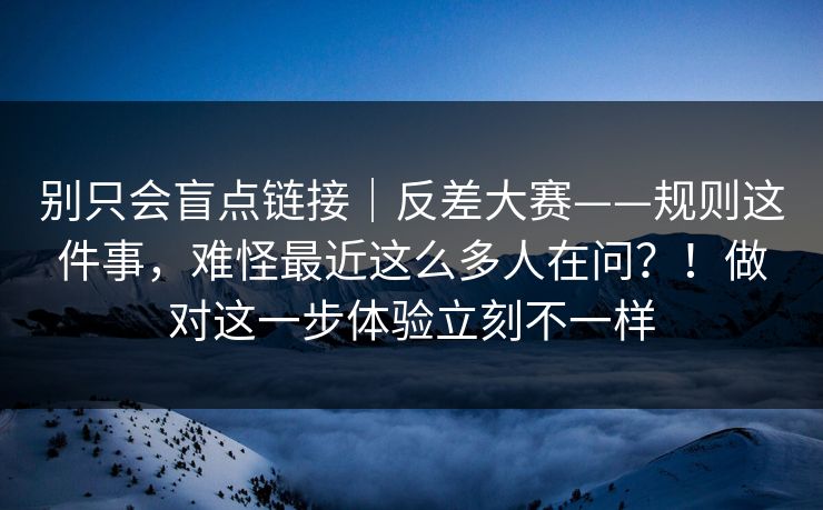 别只会盲点链接|反差大赛——规则这件事,难怪最近这么多人在问?!做对这一步体验立刻不一样 别只会盲点链接|反差大赛——规则这件事,难怪最近这么多人在问?!做对这一步体验立刻不一样