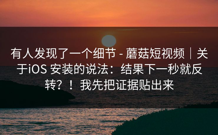 有人发现了一个细节 - 蘑菇短视频｜关于iOS 安装的说法：结果下一秒就反转？！我先把证据贴出来