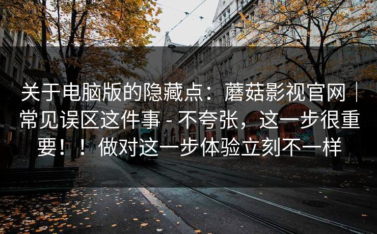 关于电脑版的隐藏点：蘑菇影视官网｜常见误区这件事 - 不夸张，这一步很重要！！做对这一步体验立刻不一样