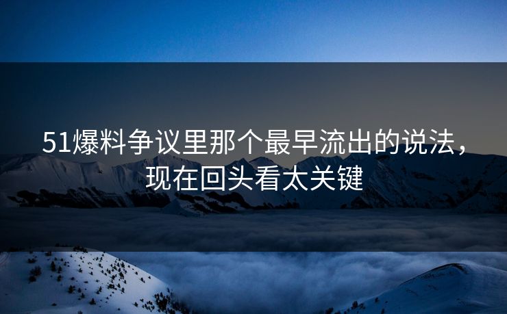 51爆料争议里那个最早流出的说法，现在回头看太关键